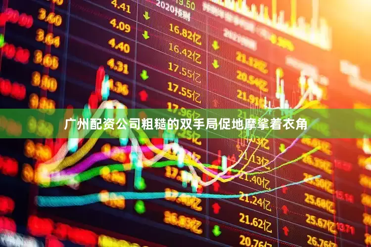 广州配资公司粗糙的双手局促地摩挲着衣角
