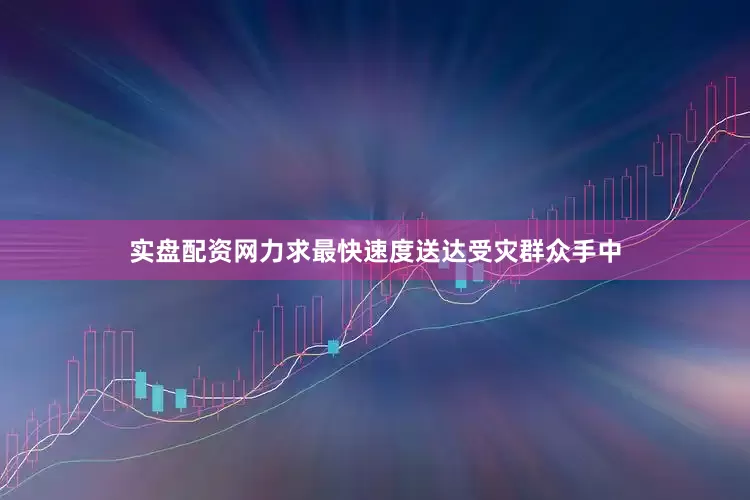 实盘配资网力求最快速度送达受灾群众手中