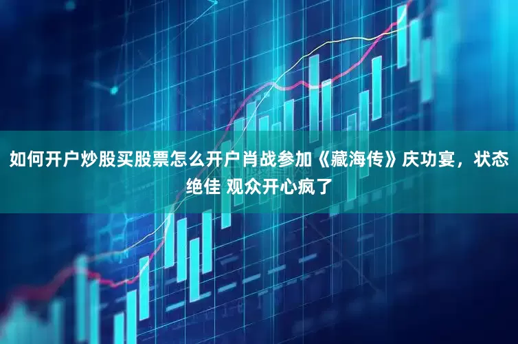 如何开户炒股买股票怎么开户肖战参加《藏海传》庆功宴，状态绝佳 观众开心疯了