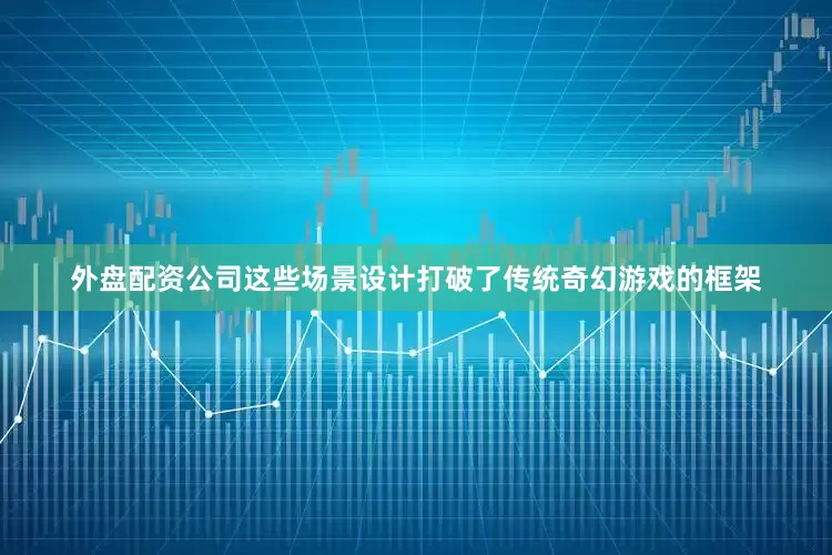 外盘配资公司这些场景设计打破了传统奇幻游戏的框架
