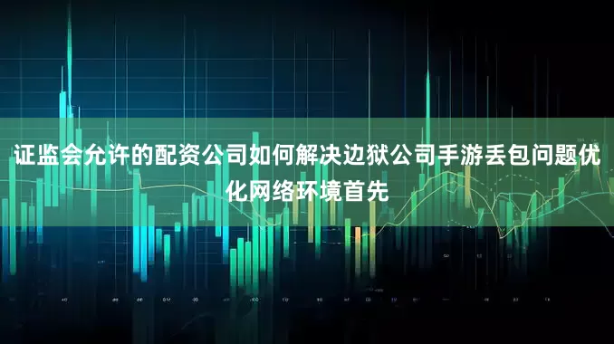 证监会允许的配资公司如何解决边狱公司手游丢包问题优化网络环境首先