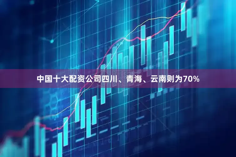 中国十大配资公司四川、青海、云南则为70%
