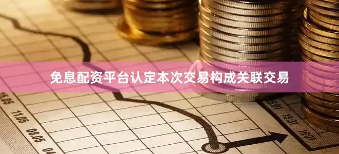 免息配资平台认定本次交易构成关联交易