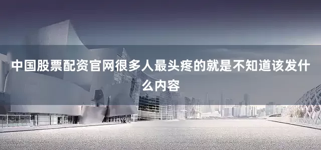 中国股票配资官网很多人最头疼的就是不知道该发什么内容