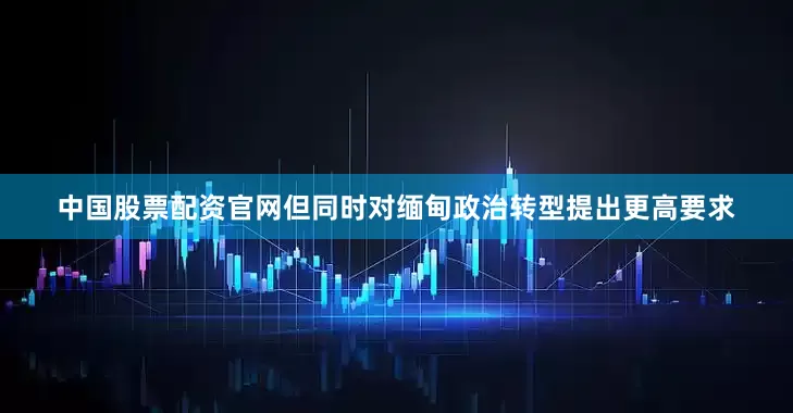 中国股票配资官网但同时对缅甸政治转型提出更高要求