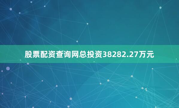 股票配资查询网总投资38282.27万元