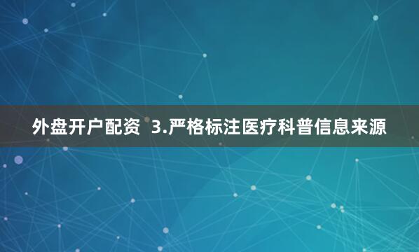 外盘开户配资  3.严格标注医疗科普信息来源