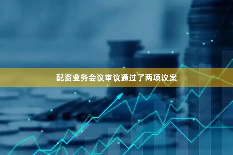 配资业务会议审议通过了两项议案