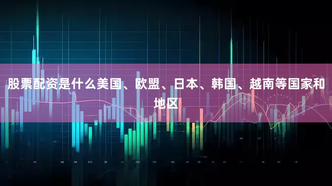 股票配资是什么美国、欧盟、日本、韩国、越南等国家和地区