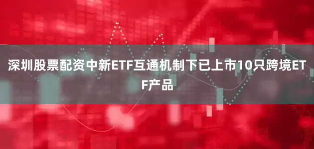 深圳股票配资中新ETF互通机制下已上市10只跨境ETF产品