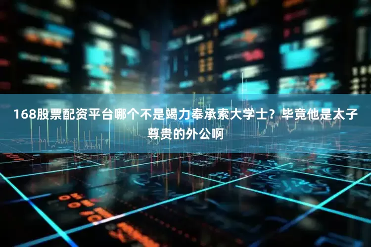 168股票配资平台哪个不是竭力奉承索大学士？毕竟他是太子尊贵的外公啊