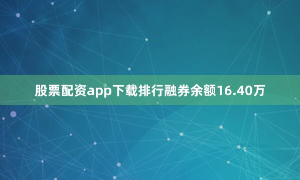 股票配资app下载排行融券余额16.40万